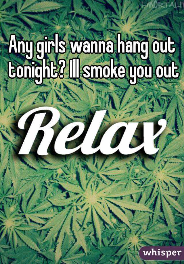Any girls wanna hang out tonight? Ill smoke you out