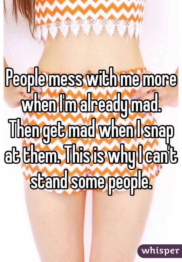 People mess with me more when I'm already mad. Then get mad when I snap at them. This is why I can't stand some people.