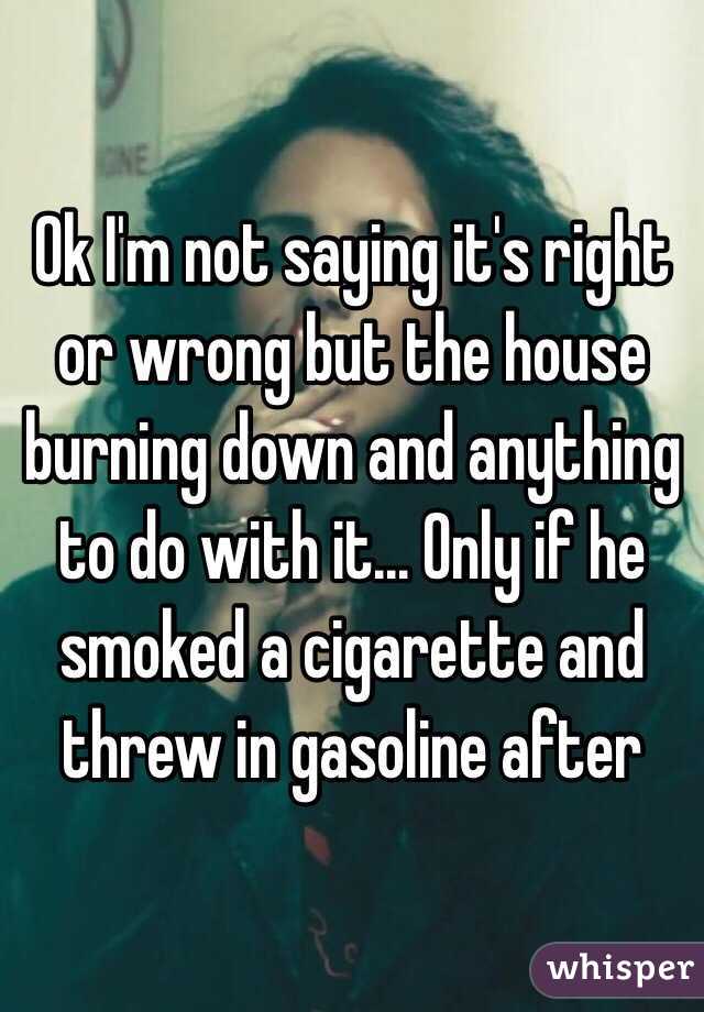 Ok I'm not saying it's right or wrong but the house burning down and anything to do with it... Only if he smoked a cigarette and threw in gasoline after 