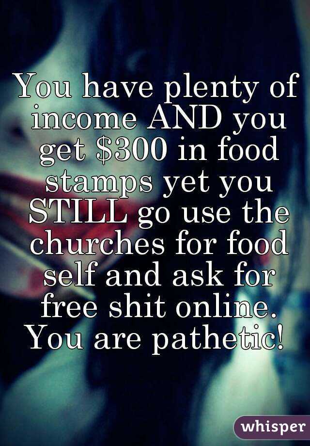 You have plenty of income AND you get $300 in food stamps yet you STILL go use the churches for food self and ask for free shit online. You are pathetic! 