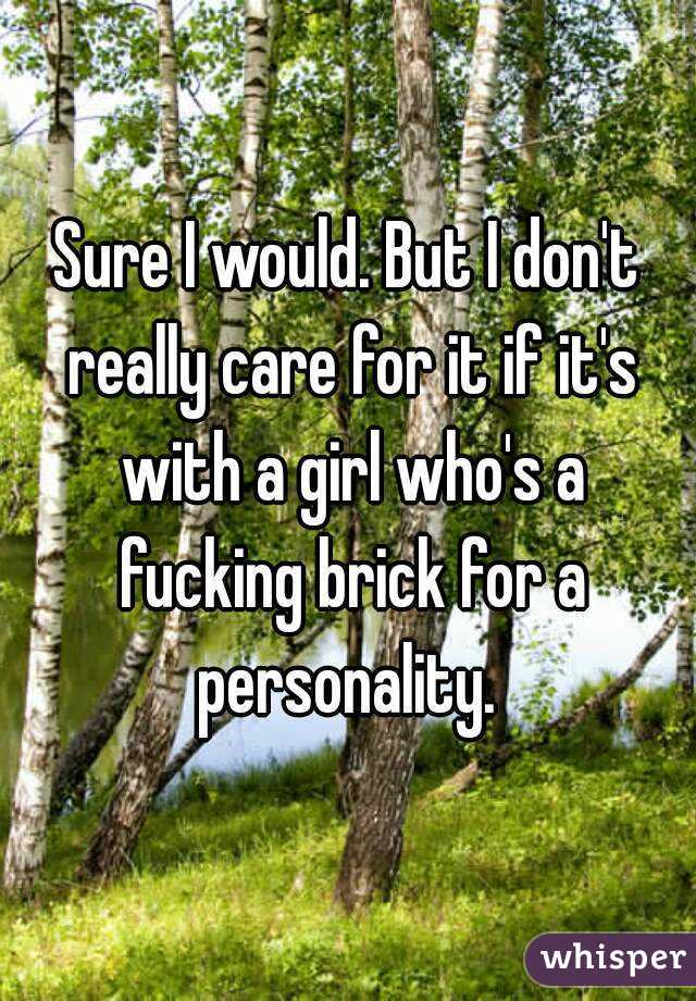 Sure I would. But I don't really care for it if it's with a girl who's a fucking brick for a personality. 