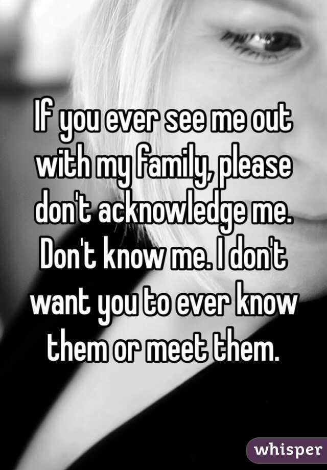 If you ever see me out with my family, please don't acknowledge me. Don't know me. I don't want you to ever know them or meet them.
