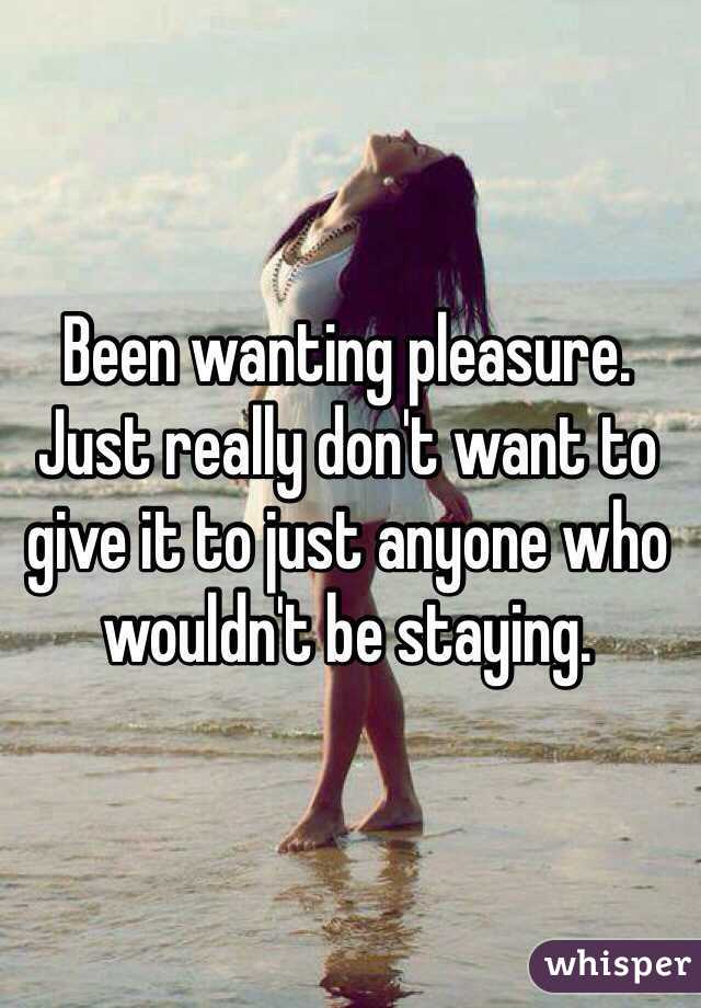 Been wanting pleasure. Just really don't want to give it to just anyone who wouldn't be staying. 