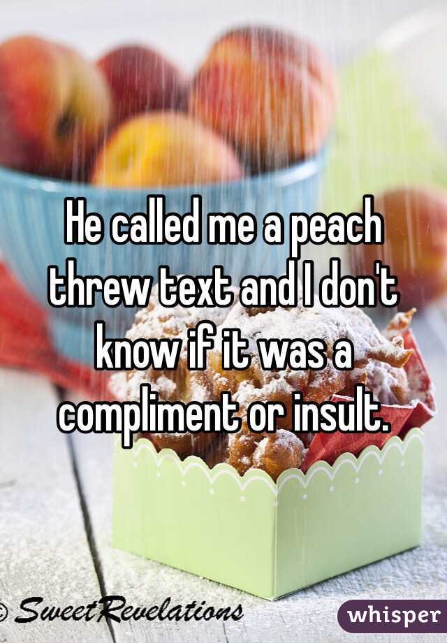 He called me a peach threw text and I don't know if it was a compliment or insult.