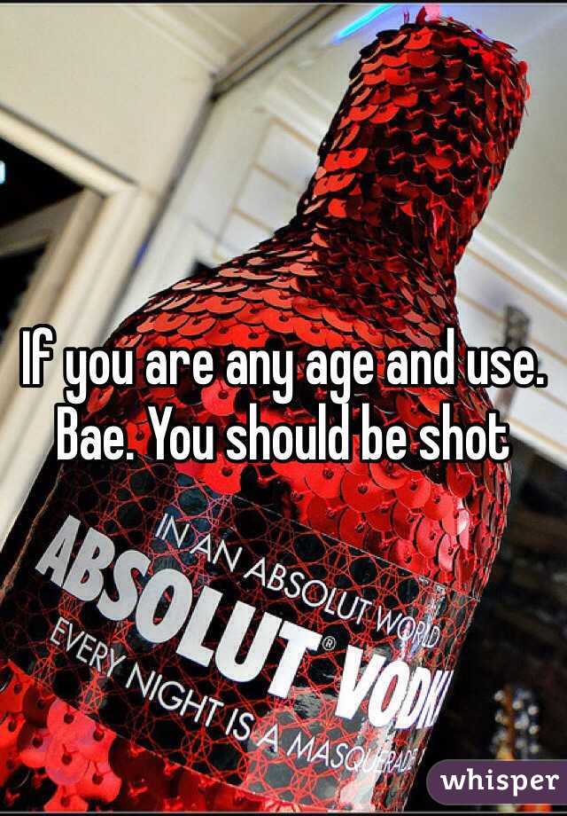 If you are any age and use. Bae. You should be shot 