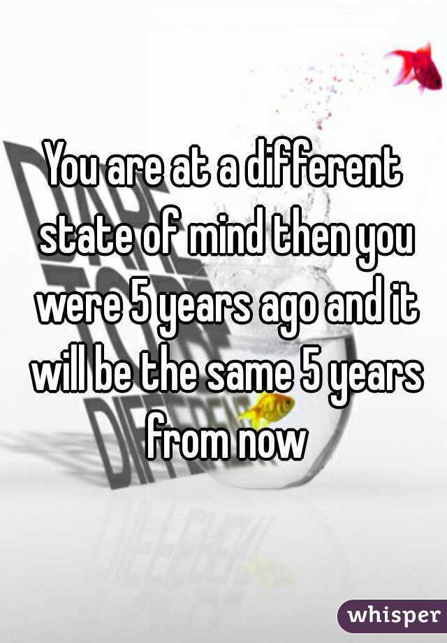 You are at a different state of mind then you were 5 years ago and it will be the same 5 years from now