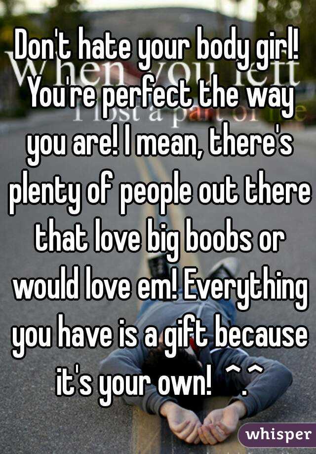 Don't hate your body girl! You're perfect the way you are! I mean, there's plenty of people out there that love big boobs or would love em! Everything you have is a gift because it's your own!  ^.^