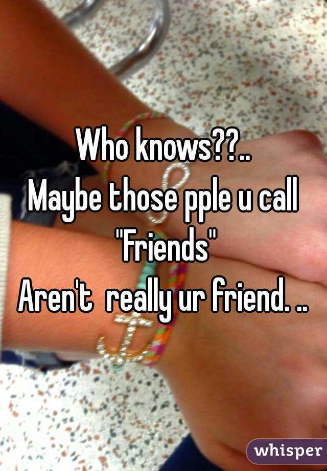 Who knows??..
Maybe those pple u call "Friends"
Aren't  really ur friend. ..