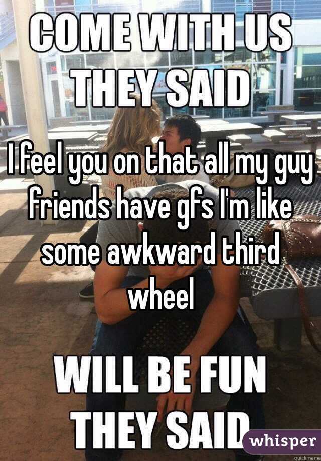 I feel you on that all my guy friends have gfs I'm like some awkward third wheel 
