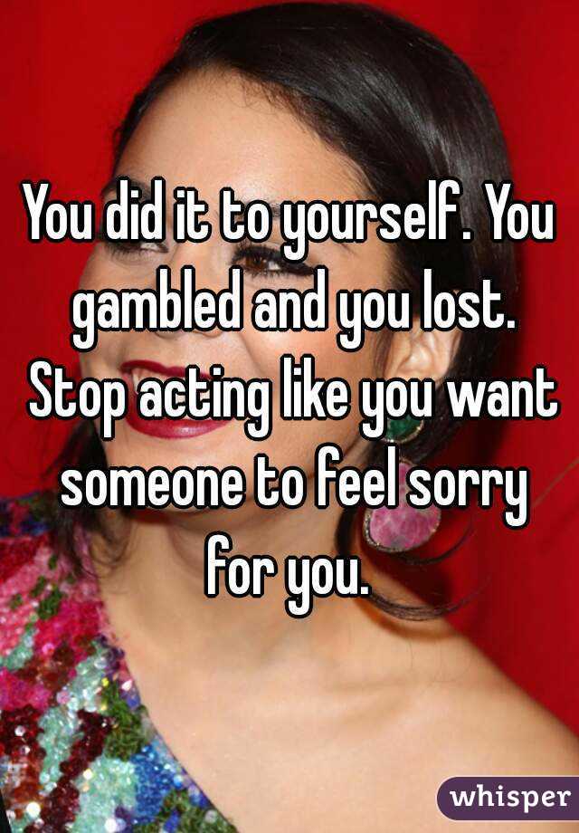 You did it to yourself. You gambled and you lost. Stop acting like you want someone to feel sorry for you. 
