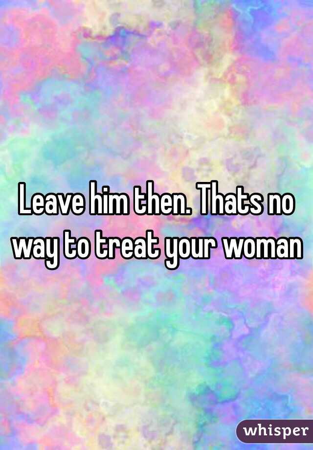 Leave him then. Thats no way to treat your woman