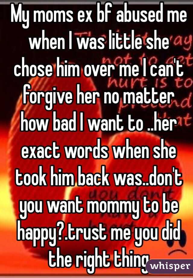 My moms ex bf abused me when I was little she chose him over me I can't forgive her no matter how bad I want to ..her exact words when she took him back was..don't you want mommy to be happy?.trust me you did the right thing 
