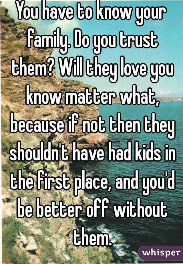You have to know your family. Do you trust them? Will they love you know matter what, because if not then they shouldn't have had kids in the first place, and you'd be better off without them.