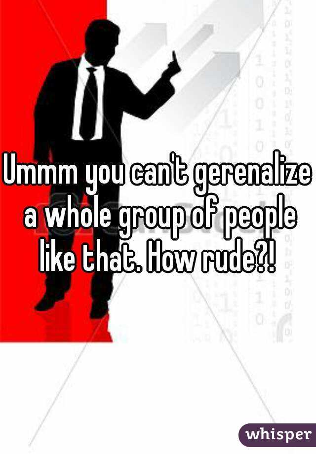 Ummm you can't gerenalize a whole group of people like that. How rude?! 