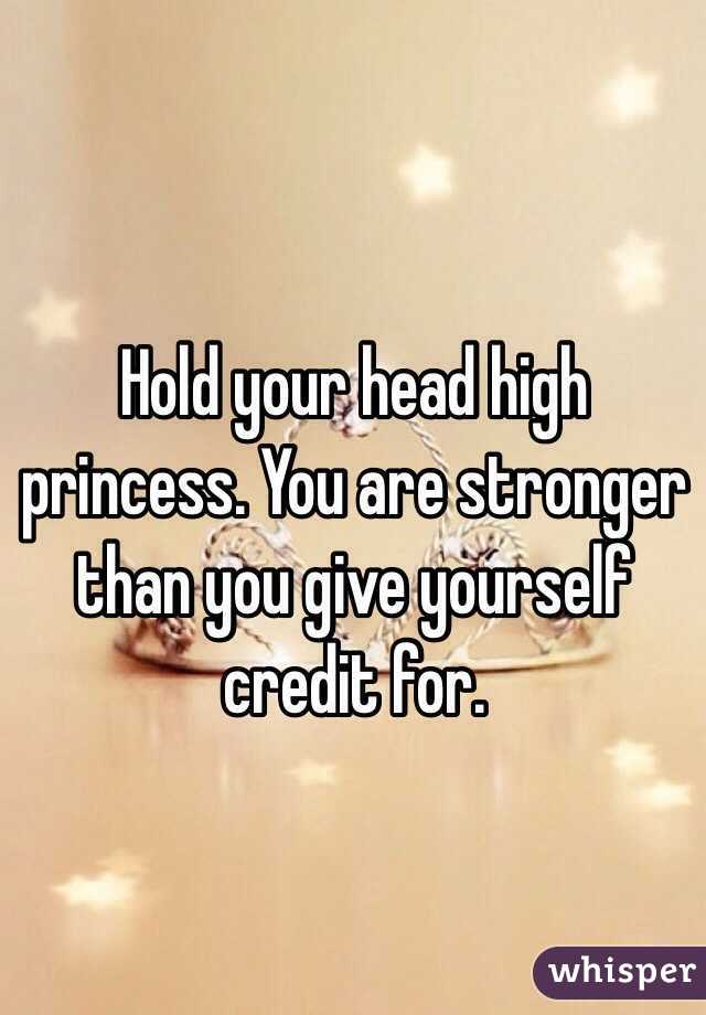 Hold your head high princess. You are stronger than you give yourself credit for.