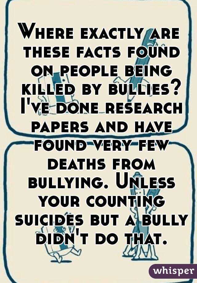 Where exactly are these facts found on people being killed by bullies? I've done research papers and have found very few deaths from bullying. Unless your counting suicides but a bully didn't do that.
