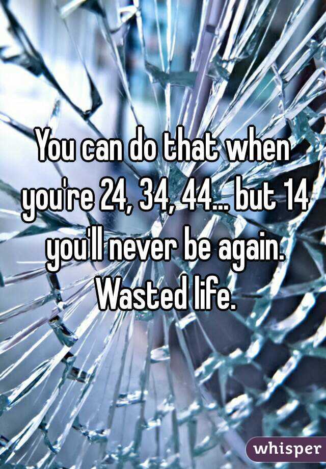 You can do that when you're 24, 34, 44... but 14 you'll never be again. Wasted life.