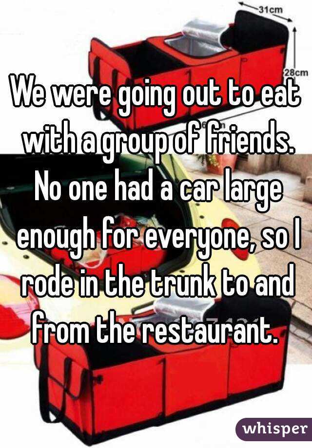 We were going out to eat with a group of friends. No one had a car large enough for everyone, so I rode in the trunk to and from the restaurant. 