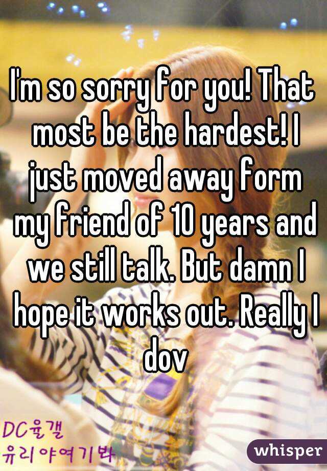 I'm so sorry for you! That most be the hardest! I just moved away form my friend of 10 years and we still talk. But damn I hope it works out. Really I dov