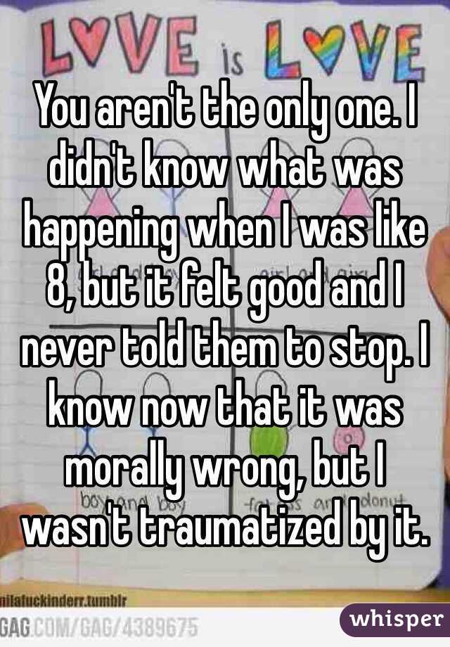You aren't the only one. I didn't know what was happening when I was like 8, but it felt good and I never told them to stop. I know now that it was morally wrong, but I wasn't traumatized by it.