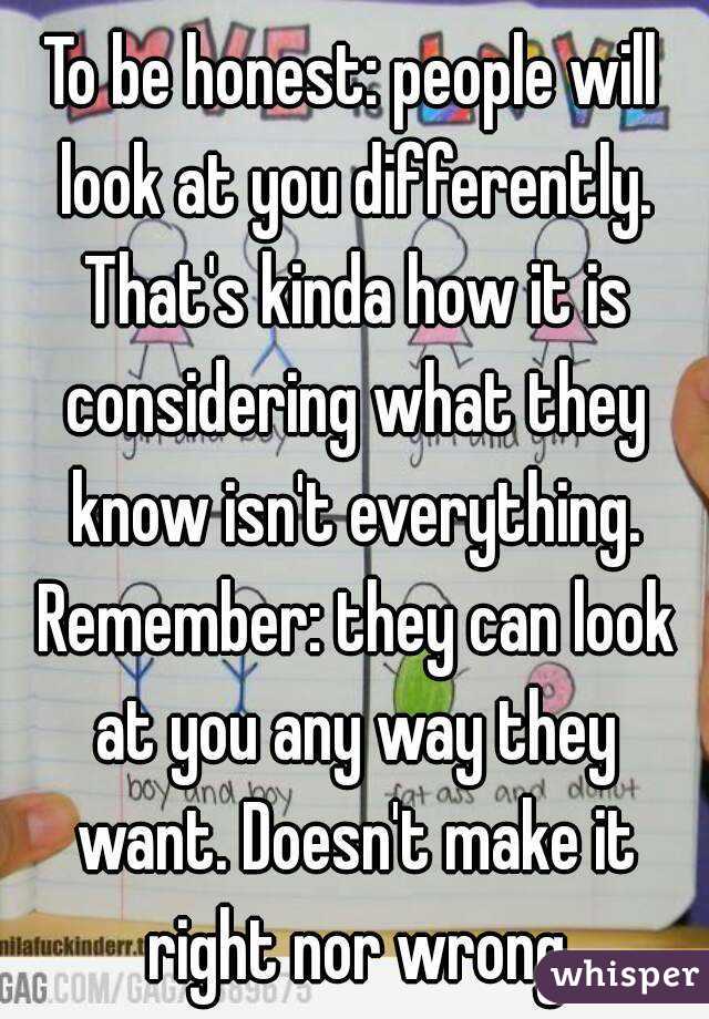 To be honest: people will look at you differently. That's kinda how it is considering what they know isn't everything. Remember: they can look at you any way they want. Doesn't make it right nor wrong