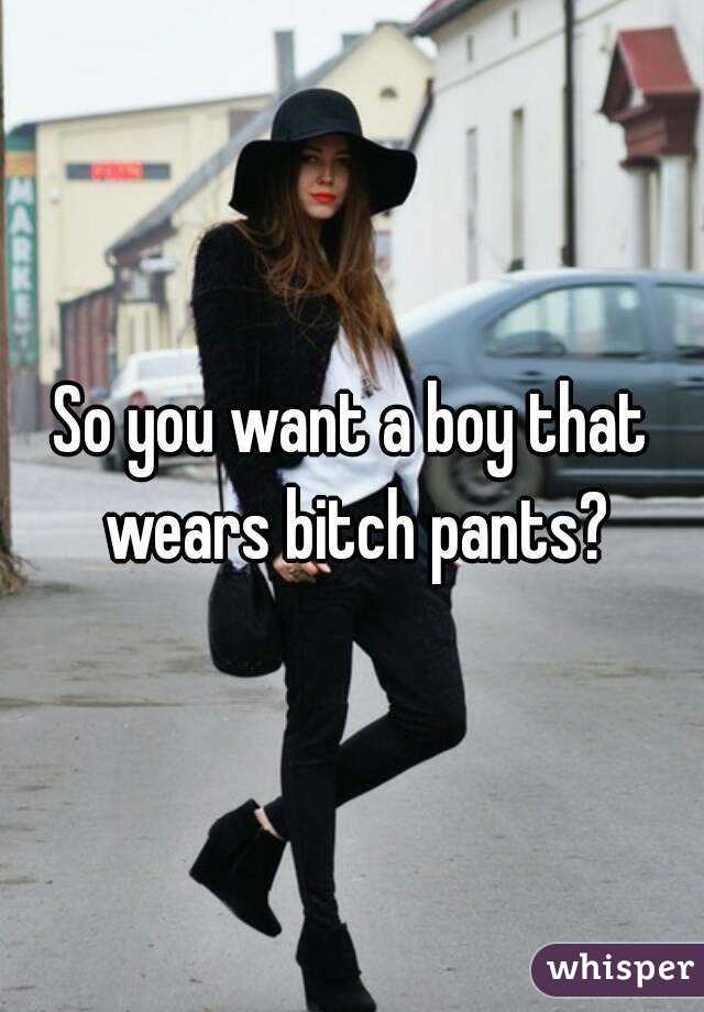 So you want a boy that wears bitch pants?