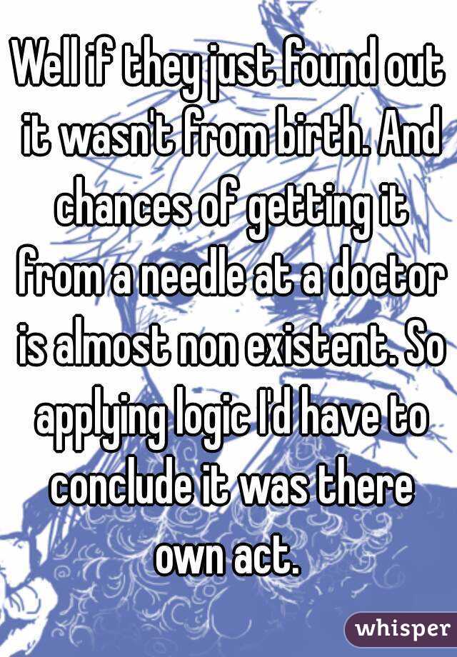 Well if they just found out it wasn't from birth. And chances of getting it from a needle at a doctor is almost non existent. So applying logic I'd have to conclude it was there own act. 