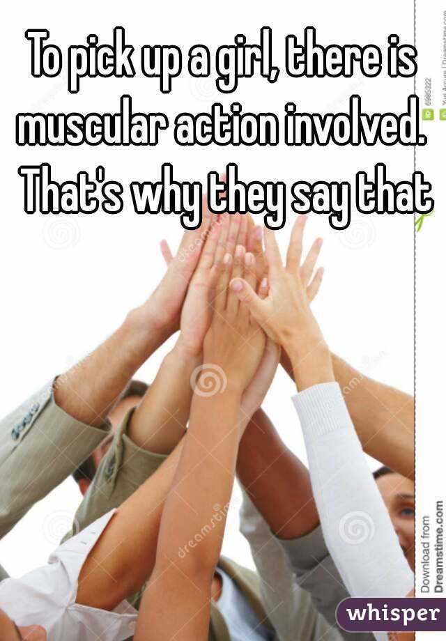 To pick up a girl, there is muscular action involved.  That's why they say that