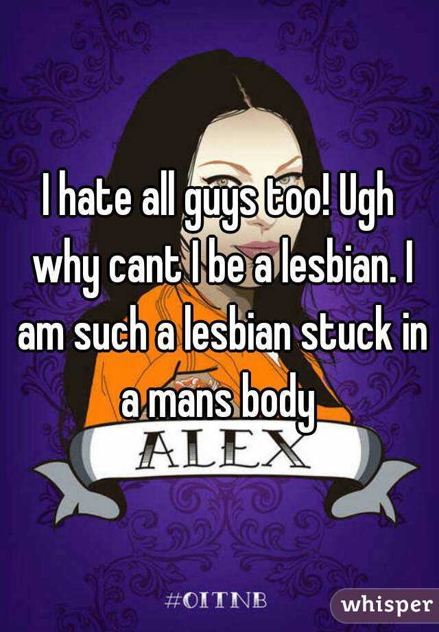 I hate all guys too! Ugh why cant I be a lesbian. I am such a lesbian stuck in a mans body 