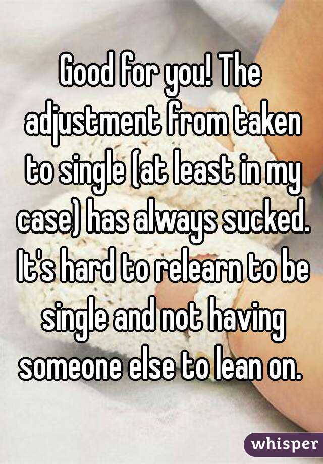 Good for you! The adjustment from taken to single (at least in my case) has always sucked. It's hard to relearn to be single and not having someone else to lean on. 