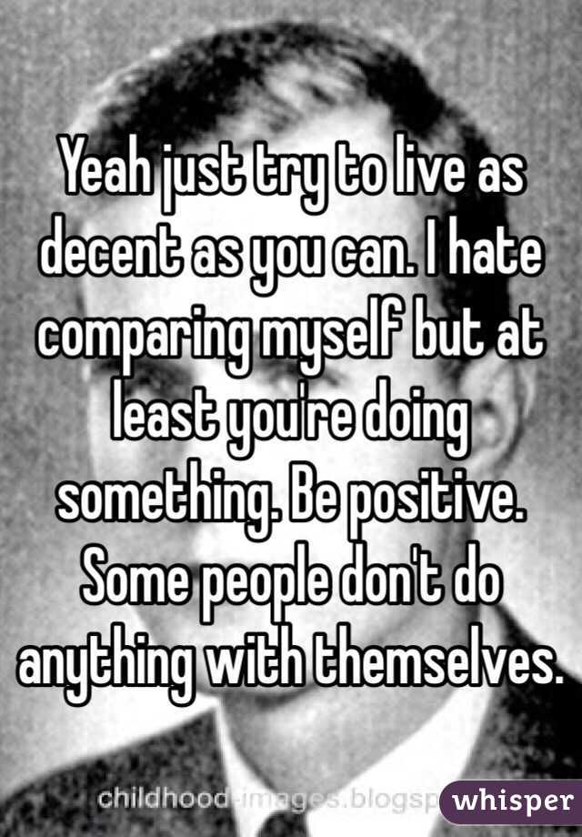 Yeah just try to live as decent as you can. I hate comparing myself but at least you're doing something. Be positive. Some people don't do anything with themselves.