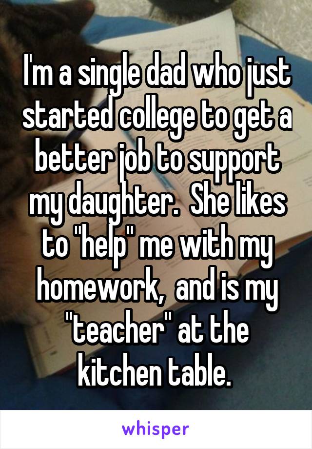 I'm a single dad who just started college to get a better job to support my daughter.  She likes to "help" me with my homework,  and is my "teacher" at the kitchen table. 