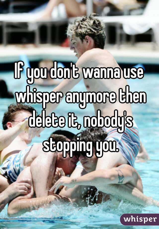 If you don't wanna use whisper anymore then delete it, nobody's stopping you.