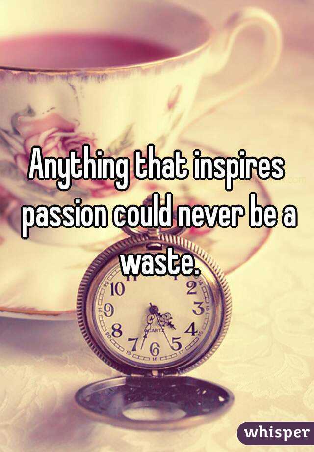 Anything that inspires passion could never be a waste.