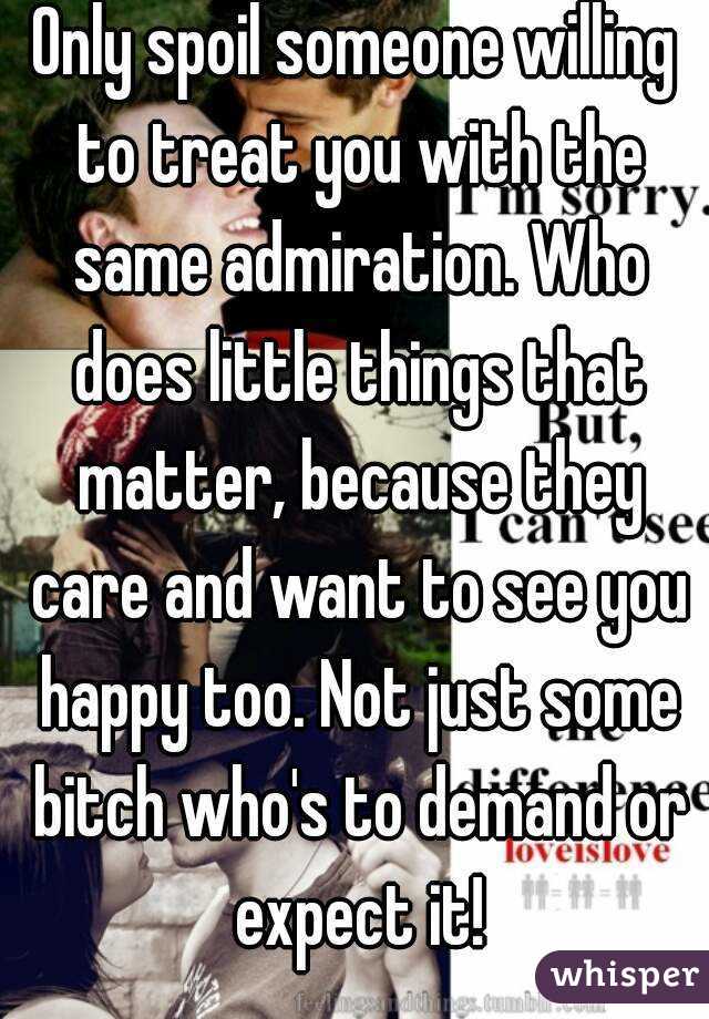 Only spoil someone willing to treat you with the same admiration. Who does little things that matter, because they care and want to see you happy too. Not just some bitch who's to demand or expect it!
