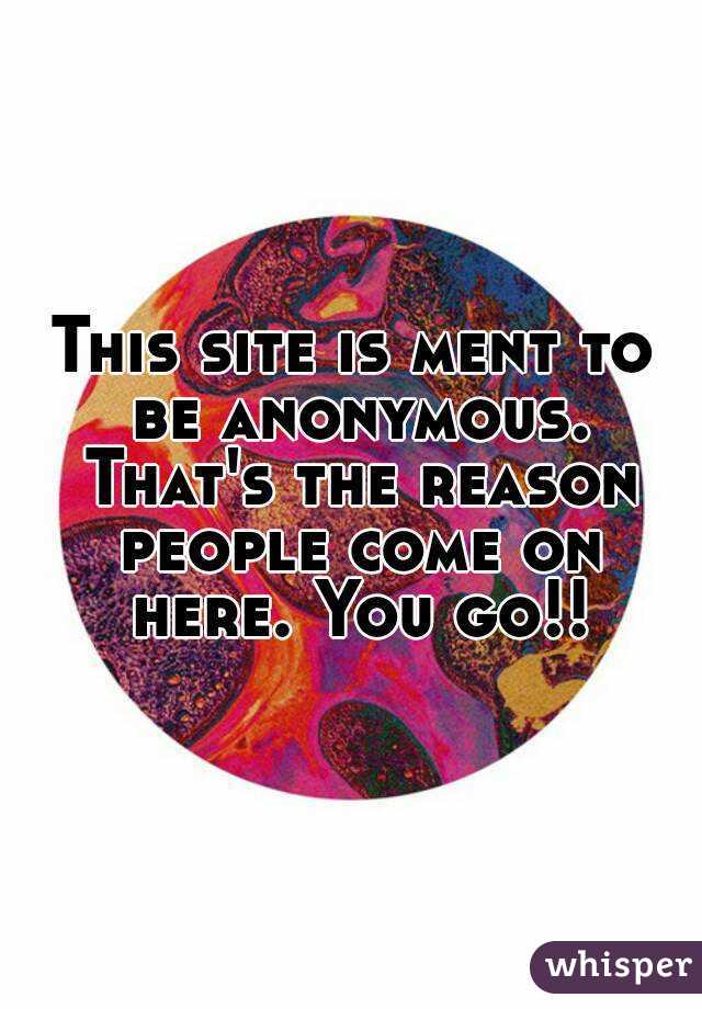 This site is ment to be anonymous. That's the reason people come on here. You go!!