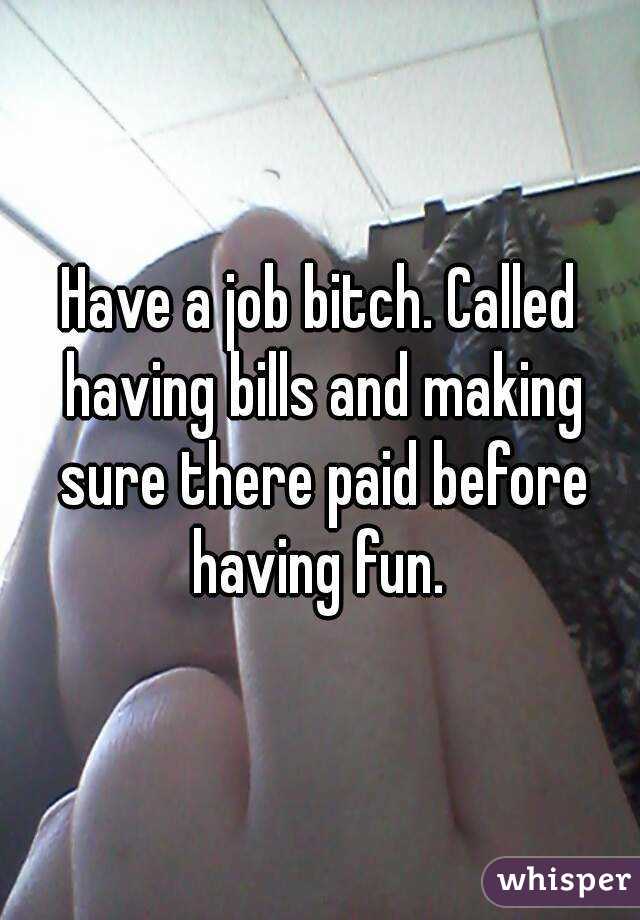 Have a job bitch. Called having bills and making sure there paid before having fun. 