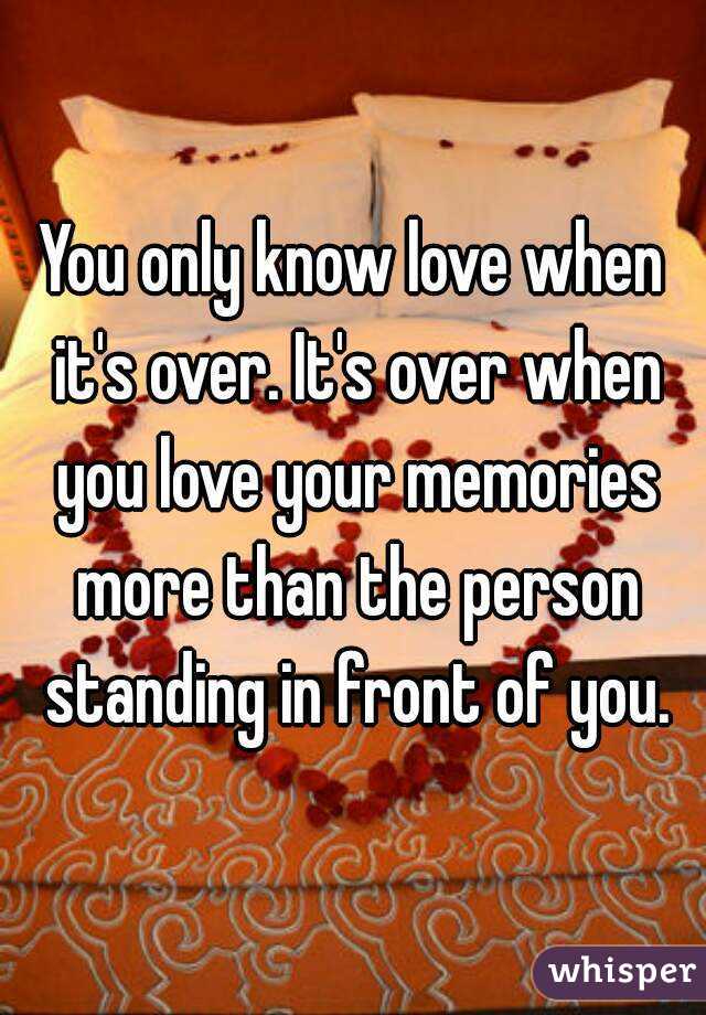You only know love when it's over. It's over when you love your memories more than the person standing in front of you.
