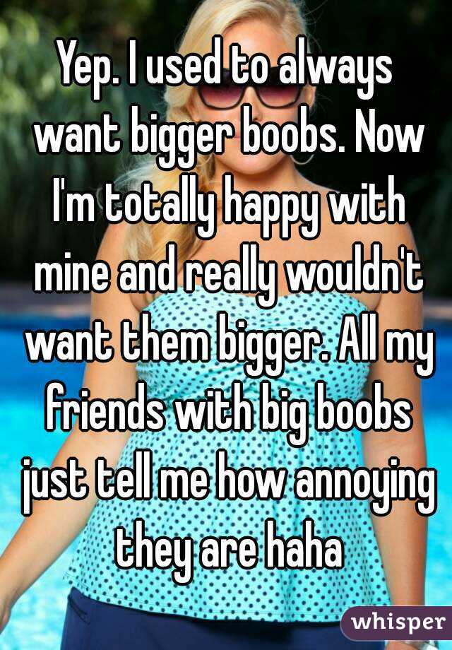 Yep. I used to always want bigger boobs. Now I'm totally happy with mine and really wouldn't want them bigger. All my friends with big boobs just tell me how annoying they are haha