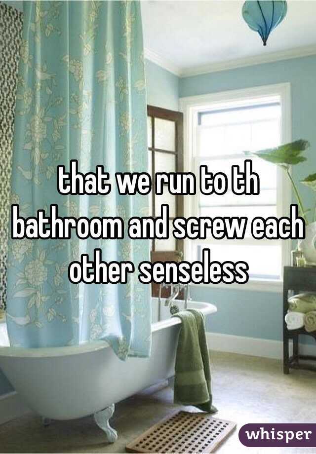 that we run to th bathroom and screw each other senseless 