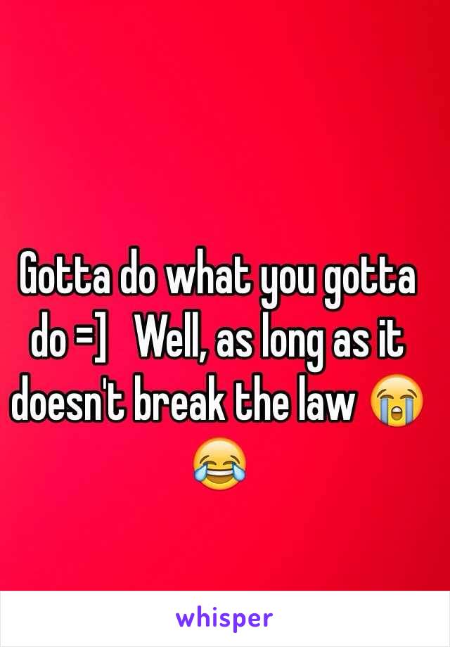 Gotta do what you gotta do =]   Well, as long as it doesn't break the law 😭😂