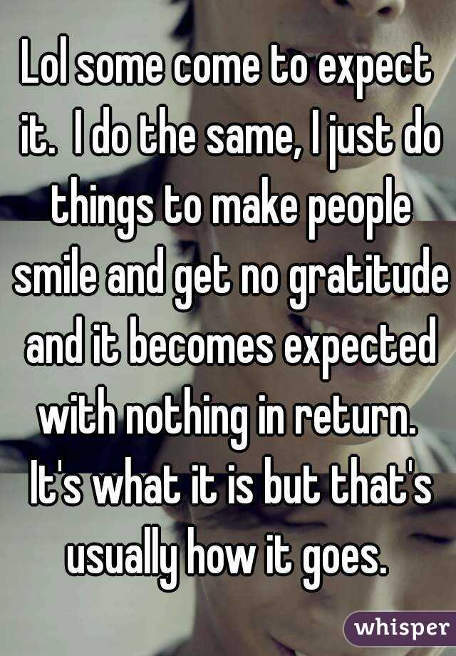 Lol some come to expect it.  I do the same, I just do things to make people smile and get no gratitude and it becomes expected with nothing in return.  It's what it is but that's usually how it goes. 
