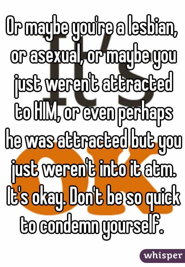 Or maybe you're a lesbian, or asexual, or maybe you just weren't attracted to HIM, or even perhaps he was attracted but you just weren't into it atm. It's okay. Don't be so quick to condemn yourself. 