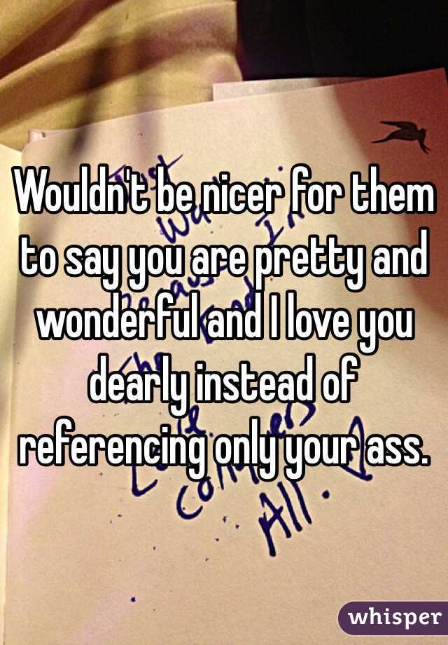 Wouldn't be nicer for them to say you are pretty and wonderful and I love you dearly instead of referencing only your ass. 
