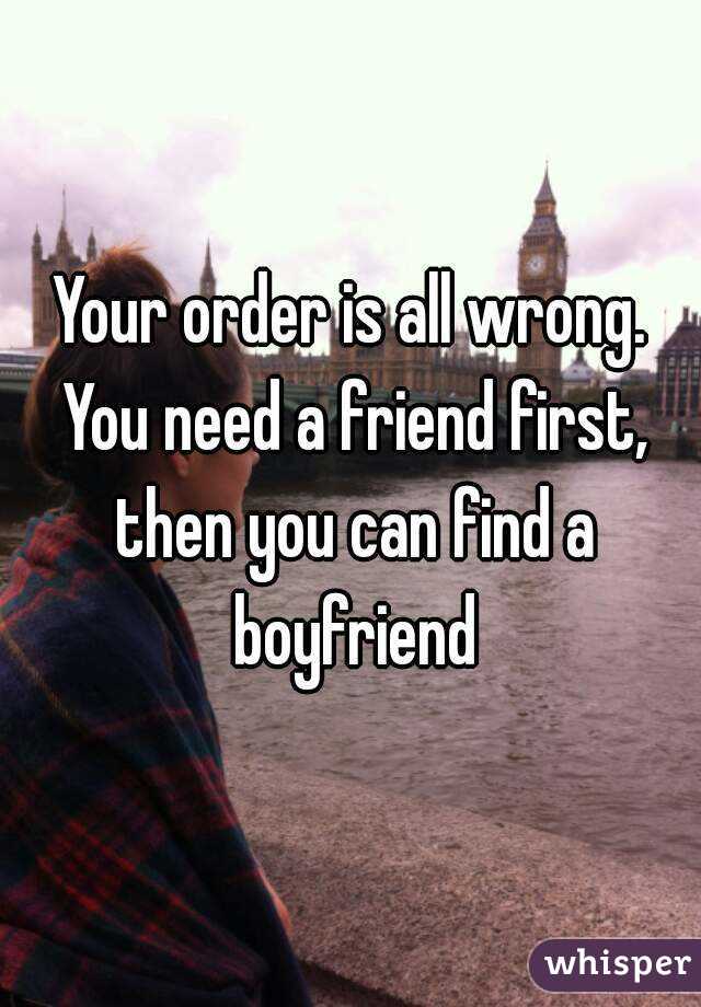 Your order is all wrong. You need a friend first, then you can find a boyfriend