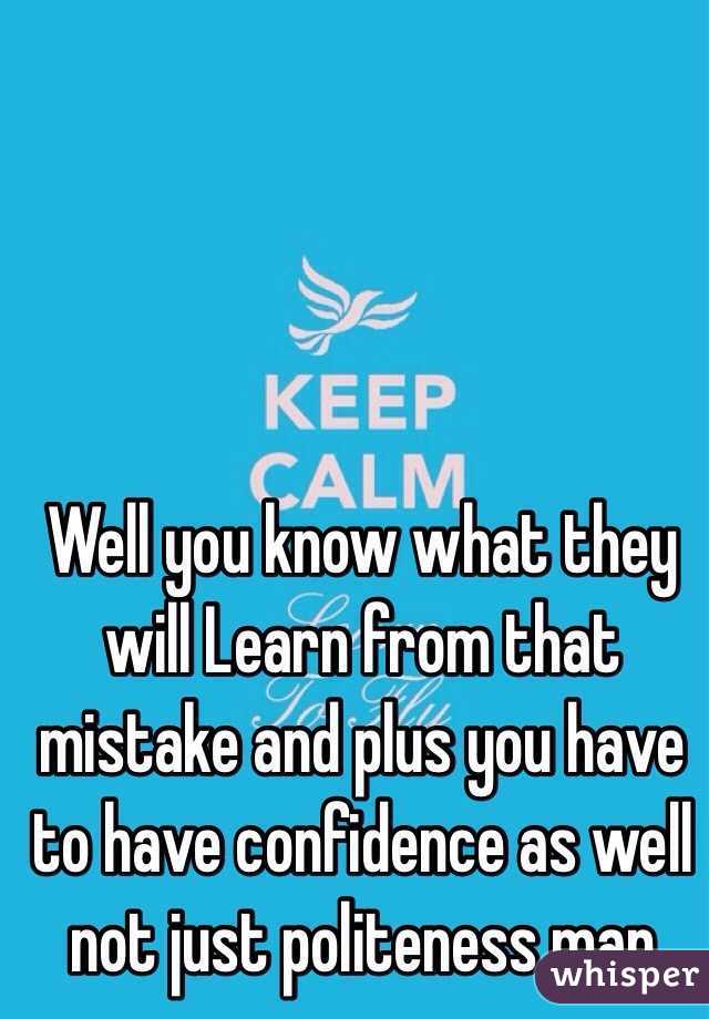 Well you know what they will Learn from that mistake and plus you have to have confidence as well not just politeness man 