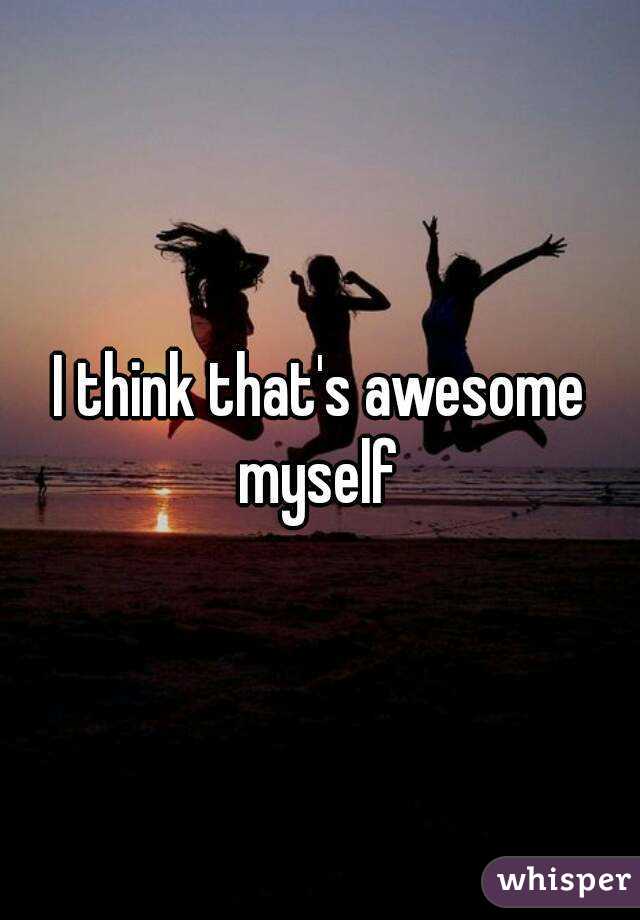 I think that's awesome myself 