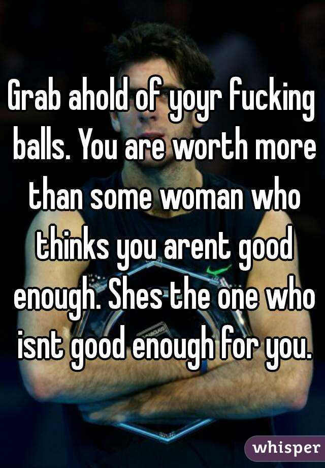 Grab ahold of yoyr fucking balls. You are worth more than some woman who thinks you arent good enough. Shes the one who isnt good enough for you.
