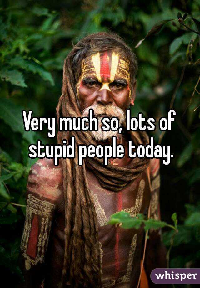 Very much so, lots of stupid people today.