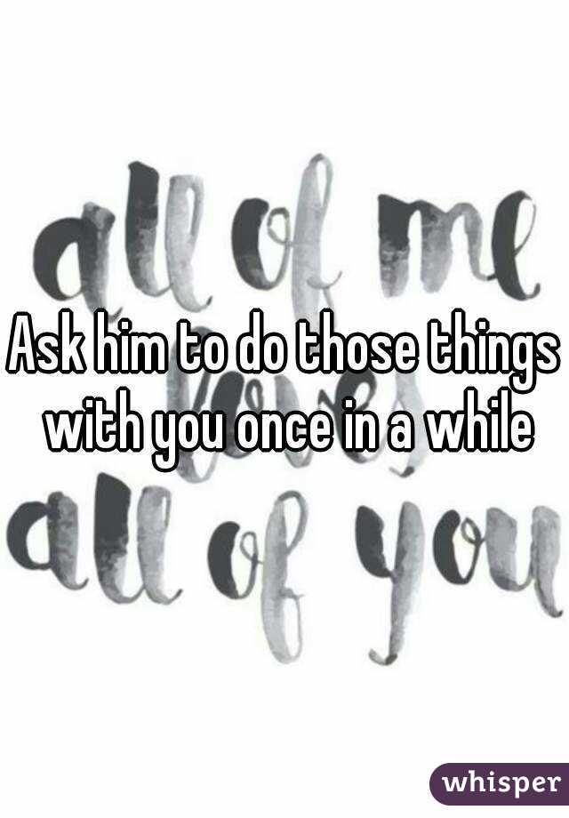 Ask him to do those things with you once in a while